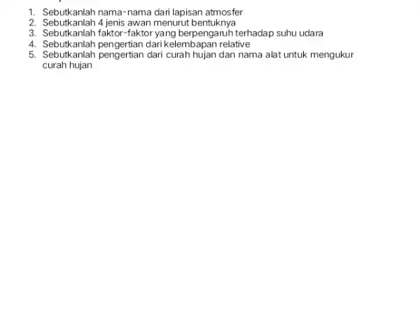 1. Sebutkanlah nama-nama dari lapisan atmosfer 2. Sebutkanlah 4 jenis awan menurut bentuknya 3. Sebutkanlah faktor-faktor yang berpengaruh terhadap suhu udara 4. Sebutkanlah pengertian