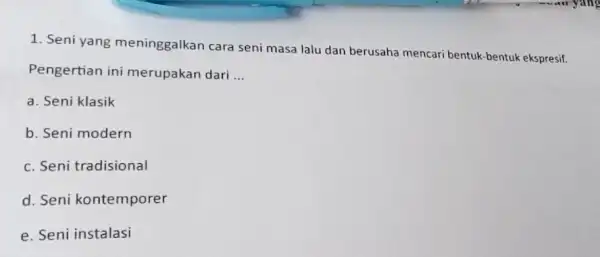 1. Seni yang meninggalkan cara seni masa lalu dan berusaha mencari bentuk-bentuk ekspresif. Pengertian ini merupakan dari __ a. Seni klasik b. Seni modern