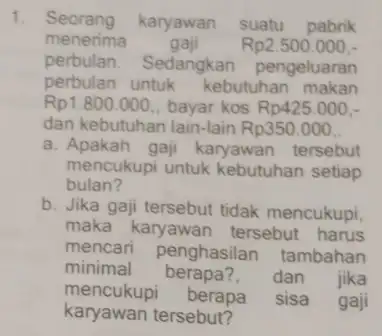 1. Seorang karyawan suatu pabrik menerima gaji Rp2.500.000 perbulan. Sedangkan pengeluaran perbulan untuk kebutuhan makan Rp1.800.000 bayar kos Rp425.000 dan kebutuhan lain-lain Rp350.000 a.