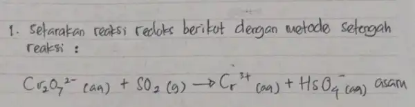 1. Setarakan reaksi redoks berikut dengan metodo setengah reaksi : [ mathrm(Cr)_(2) mathrm(O)_(7)^2-(mathrm(aa))+mathrm(SO)_(2)(mathrm(~g)) arrow mathrm(Cr)_(r)^3+(mathrm(aa))+mathrm(HsO)_(4)^- ((aa) asar ) ]