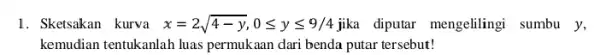 1. Sketsakan kurva x=2sqrt (4-y),0leqslant yleqslant 9/4 jika diputar mengelilingi sumbu y, kemudian tentukanlah luas permukaan dari benda putar tersebut!