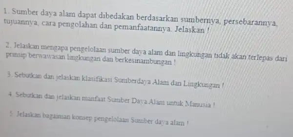 1. Sumber daya alam dapat dibedakan berdasarkar sumbernya, persebarannya, tujuannya, cara pengolahan dan pemanfaatannya Jelaskan! 2. Jelaskan mengapa pengelolaar sumber daya alam dan lingkungan