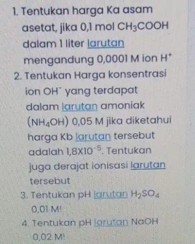 1. Tentukan harga Ka asam asetat, jika 0,1 mol CH_(3)COOH dalam I liter larutan mengandung 0,0001 M ion H^+ 2. Tentukan Harga konsentrasi ion