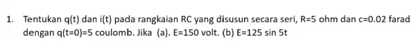 1. Tentukan q(t) dan i(t) pada rangkaian RC yang disusun secara seri, R=5ohm dan c=0.02 farad dengan q(t=0)=5 coulomb. Jika (a). E=150volt. (b) E=125sin5t