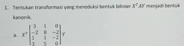 1. Tentukan transformasi yang mereduksi bentuk bilinier X^TAY menjadi bentuk kanonik. a. X^T[} 3&1&0 -2&8&-2 1&1&-2 3&5&0 ]Y