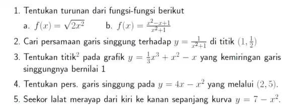 1. Tentukan turunan dari fungsi-fungsi berikut a f(x)=sqrt (2x^2) b f(x)=(x^2-x+1)/(x^2)+1 2. Cari persamaan garis singgung terhadap y=(1)/(x^2)+1 di titik (1,(1)/(2)) 3. Tentukan titik^2