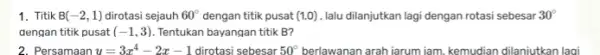 1. Titik B(-2,1) dirotasi sejauh 60^circ dengan titik pusat (1,0) lalu dilanjutkan lagi dengan rotasi sebesar 30^circ dengan titik pusat (-1,3) Tentukan bayangan titik