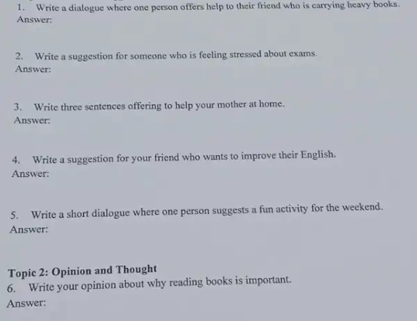 1. Write a dialogue where one person offers help to their friend who is carrying heavy books. Answer: 2.Write a suggestion for someone who