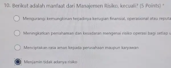 10. Berikut adalah manfaat dari Manajemen Risiko kecuali? (5 Points) Mengurangi kemungkinan terjadinya kerugian finansial operasional atau reputa Meningkatkan pemahaman dan kesadaran mengenai risiko