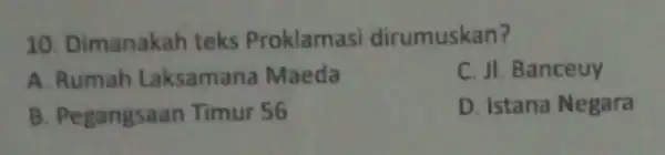 10. Dimanakah teks Proklamasi dirumuskan? A. Rumah Laksamana Maeda C. JI. Banceuy B. Pegangsaan Timur 56 D. Istana Negara