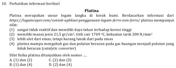 10. Perhatikan informasi berikut! Platina Platina merupakan unsur logam langka di kerak bumi Berdasarkan informasi dari https://logamceper.com /contoh-aplikasi-enggunaan-logam -ferro-non-ferro/ platina mempunyai sifat: (1) sangat