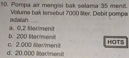 10. Pompa air mengisi bak selama 35 menit. Volume bak tersebut 7000 liter. Debit pompa adalah . __ a. 0,2liter/menit b. 200liter/menit C 2.000liter/menit