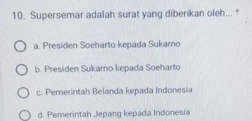 10. Supersemar adalah surat yang diberikan oleh __ a. Presiden Soeharto kepada Sukarno b. Presiden Sukarno kepada Soeharto c. Pemerintah Belanda kepada Indonesia d.