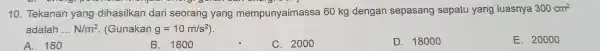 10. Tekanan yang dihasilkan dari seorang yang mempunyaimassa 60 kg dengan sepasang sepatu yang luasnya 300cm^2 adalah __ N/m^2 (Gunakan g=10m/s^2) A. 180 B.