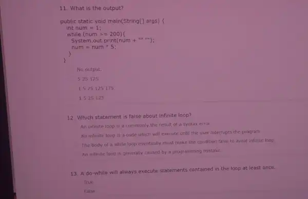 11. What is the output? public static void main(String[] args) int num = 1; while (num >=200)t System.out.print(num +"......); num = num * 5;