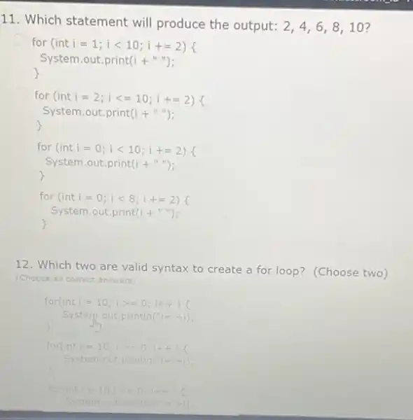 11. Which statement will produce the output: 2,4,6,8,10 7 for (inti =1; 1<10; i +=2) System.out.print(i + for (int i =2;1<=10; i +=2) System.out.print(i