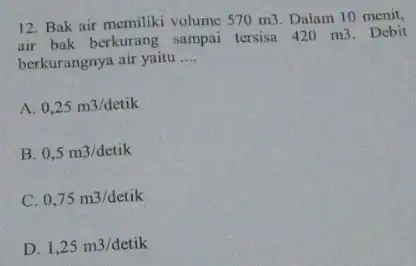 12. Bak air memiliki volume 570m3 Dalam 10 menit, air bak berkurang sampai tersisa 420 m3. Debit berkurangnya air yaitu __ A 0,25m3/detik B