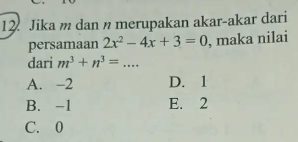 12). Jika m dan n merupakan akar-akar dari persamaan 2x^2-4x+3=0 maka nilai dari m^3+n^3=ldots A. -2 D. 1 B. -1 E. 2 C. 0