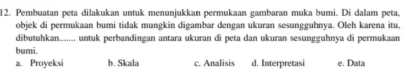 12. Pembuatan peta dilakukan untuk menunjukkan permukaan gambaran muka bumi . Di dalam peta, objek di permukaan bumi tidak mungkin digambai dengan ukuran sesungguhnya.