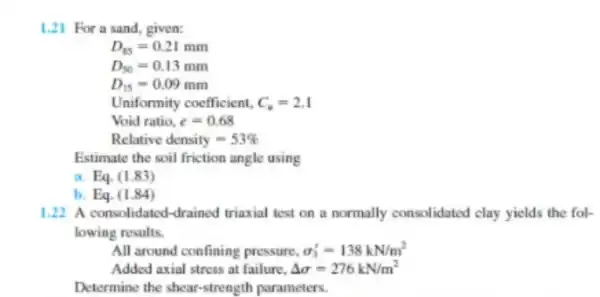 1.21 For a sand given: D_(85)=0.21mm D_(50)=0.13mm D_(15)=0.09mm Uniformity coefficient. C_(n)=2.1 Void ratio. e=0.68 Relative density =53% Estimate the soil friction angle using Eq.(1.83)