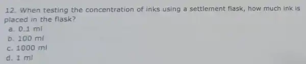12.When testing the concentration of inks using a settlement flask , how much ink is placed in the flask? a. 0.1 ml b. 100