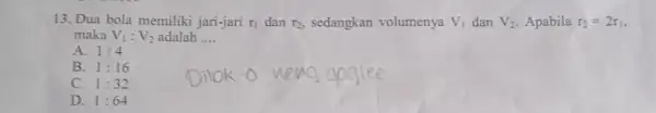 13. Dua bola memiliki jari-jari r_(1) dan r_(2) sedangkan volumenya V_(1) dan V_(2) Apabila r_(2)=2r_(1), maka V_(1):V_(2) adalah __ A. 1:4 B. 1:16 C.