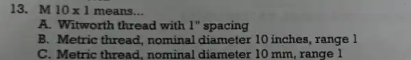 13. M 10times 1 means __ A. Witworth thread with 1"spacing B. Metric thread,nominal 10 inches , range l C. Metric thread ,nominal diameter