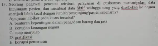 13. Seorang pegawai pencatat retribusi pelayanan di puskesmas memanipulasi data kunjungan pasien,dan membuat uang yang negara menjadi lebih kecil dengan jumlah pengunjung/pasier sebenarnya. Apa