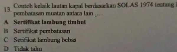 13. Contoh kelaik lautan kapal berdasarkar SOLAS 1974 tentang I pembatasan muatan antare lain __ A Sertifikat lambung timbul B Sertifikat pembatasan C Setifikat