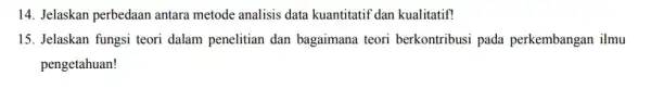 14. Jelaskan perbedaan antara metode analisis data kuantitati dan kualitatif! 15. Jelaskan fungsi teori dalam penelitian dan bagaimana teori berkontribusi pada perkembangan ilmu pengetahuan!