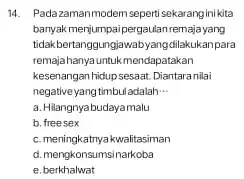 14. Padazamanmodem seperti sekarangini kita banyak menjumpai pergaulan-remajayang tidakbertanggungjawabyangdilakukan para remajahanyauntukmendapatakan kesenangan hidup sesaat, Diantaranilai negativeyang timbul adalah __ a. Hilangnyabudayamalu b. freesex c.