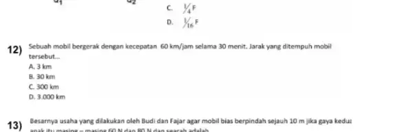 1/4F D. 1/16^F 12) Sebuah mobil bergerak dengan kecepatan 60km/jam selama 30 menit. Jarak yang ditempuh mobil tersebut. __ A. 3 km B. 30