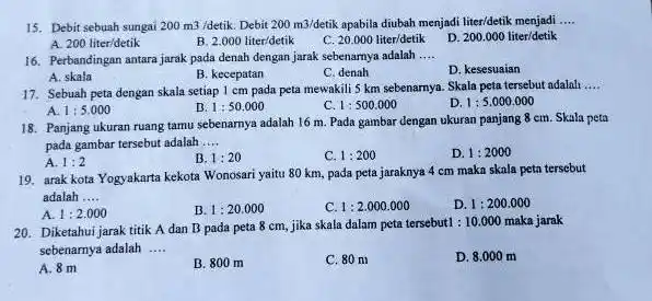 15. Debit sebuah sungai 200m3/detik Debit 200m3/detik apabila dubah menjadi liter/detik menjadi __ A. 200liter/detik B 2.000liter/detik c 20.000liter/detik D 200.000liter/detik 16. Perbandingan antara