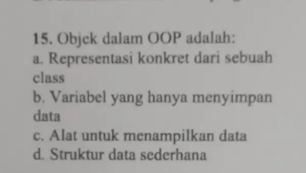 15. Objek dalam OOP adalah: a. Representasi konkret dari sebuah class b. Variabel yang hanya menyimpan data c. Alat untuk menampilkan data d. Struktur