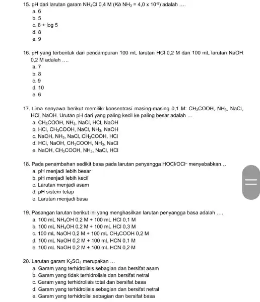 15. pH dari larutan garam NH_(4)Cl 0.4 M (KbNH_(3)=4,0times 10^-5) adalah __ a. 6 b. 5 C. 8+log5 d. 8 e. 9 16. pH