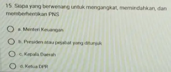 15. Siapa yang berwenang untuk mengangkat memindahkan, dan memberhentikan PNS a. Menteri Keuangan b. Presiden atau pejabat yang ditunjuk c. Kepala Daerah d. Ketua