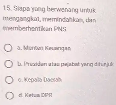 15. Siapa yang berwenang untuk mengangkat,memindahkan, dan memberhentikan PNS a. Menteri Keuangan b. Presiden atau pejabat yang ditunjuk c. Kepala Daerah d. Ketua DPR