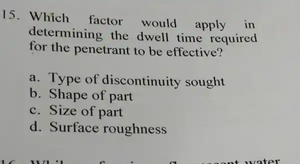 15. Which factor would apply in determining the dwell time required for the penetrant to be effective? a. Type of discontinuity sought b. Shape