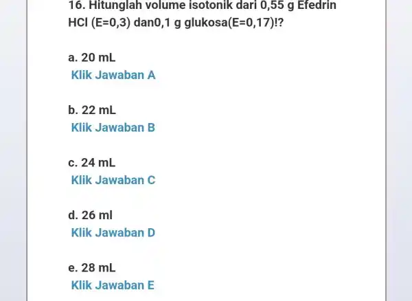 16. Hitunglah volume isotonik dari 0,55 g Efedrin HCl(E=0,3) dano,1 g glukosa (E=0,17) ? a. 20 mL Klik Jawaban A b. 22 mL Klik