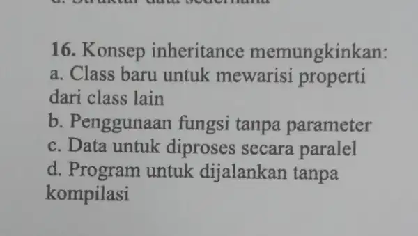 16. Konsep inheritance memungkinkan: a. Class baru untuk mewarisi properti dari class lain b. Penggunaan fungsi tanpa parameter c. Data untuk diproses secara paralel