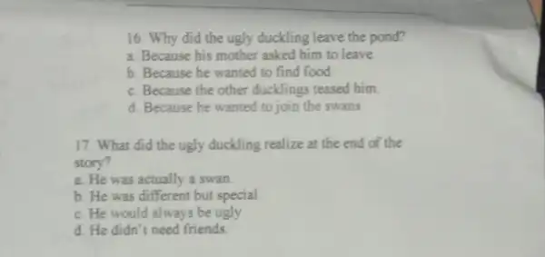 16. Why did the ugly duckling leave the pond? a. Because his mother asked him to leave b. Because he wanted to find food