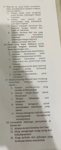 17. Dibawah merupakan faktor pendukung tercapainya integrasi nasional adalah __ a. Adanya tekad serta keinginan untuk bersatu dikalangan bangsa Indonesia b. Adanya rasa senasib