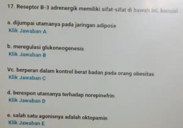 17. Reseptor B-3 adrenergik memiliki sifat-sifat di bawah ini, kecuali : a. dijumpai utamanya pada jaringan adipose Klik Jawaban A b. meregulasi glukoneogenesis Klik