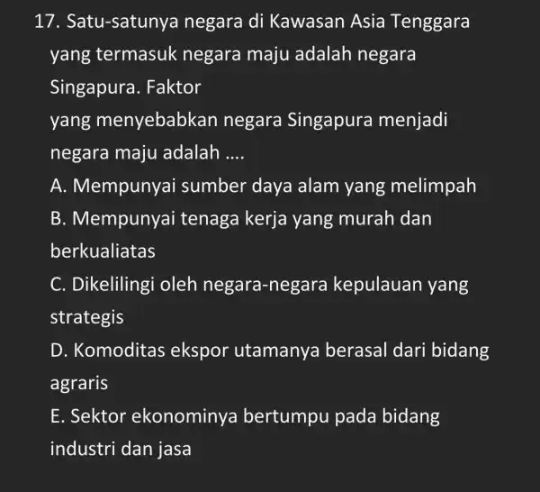 17 . Satu-satunya negara di Kawasan Asia Tenggara yang termasuk negara maju adalah negara Singapura . Faktor yang menyebabkar negara Singapura menjadi negara maju