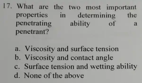 17. What are the two most important properties in determining the penetrating ability of a penetrant? a . Viscosity and surface tension b .