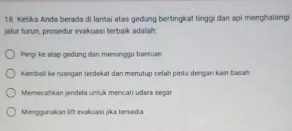 18. Ketika Anda berada di lantai atas gedung bertingkat tinggi dan api menghalangi jalur turun, prosedur evakuasi terbaik adalah: Pergi ke atap gedung dan