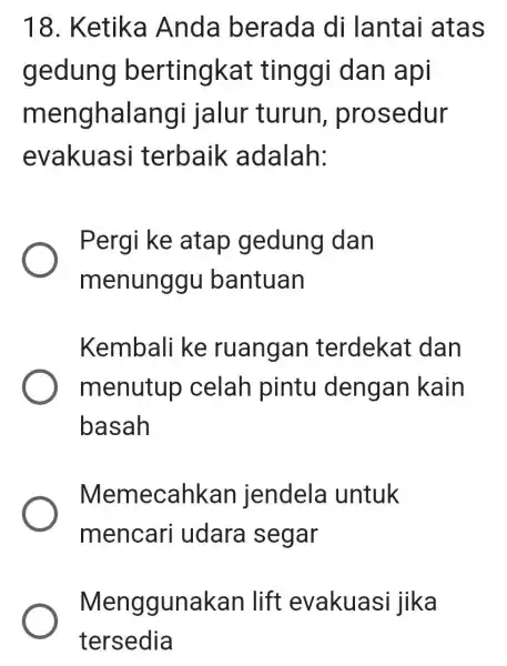 18. Ketika Anda berada di lantai atas gedung bertingkat tinggi dan api menghalangi jalur turun , prosedur evakuas i terbaik adalah: Pergi ke atap