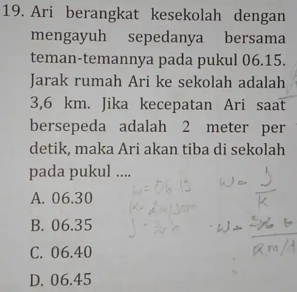 19. Ari berangkat kesekolah dengan mengayuh sepedanya bersama teman -temannya pada pukul 0615. Jarak rumah Ari ke sekolah adalah 3,6 km. Jika kecepatan Ari