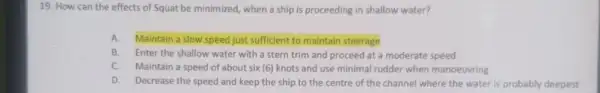 19. How can the effects of Squat be minimized, when a ship is proceeding in shallow water? A.Maintain a slow speed just sufficient to