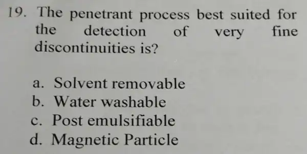 19. The penetrant process best suited for the of very fine discontinuities is? a. Solvent removable b. Water washable c. Post emulsifiable d .